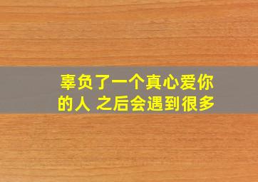 辜负了一个真心爱你的人 之后会遇到很多